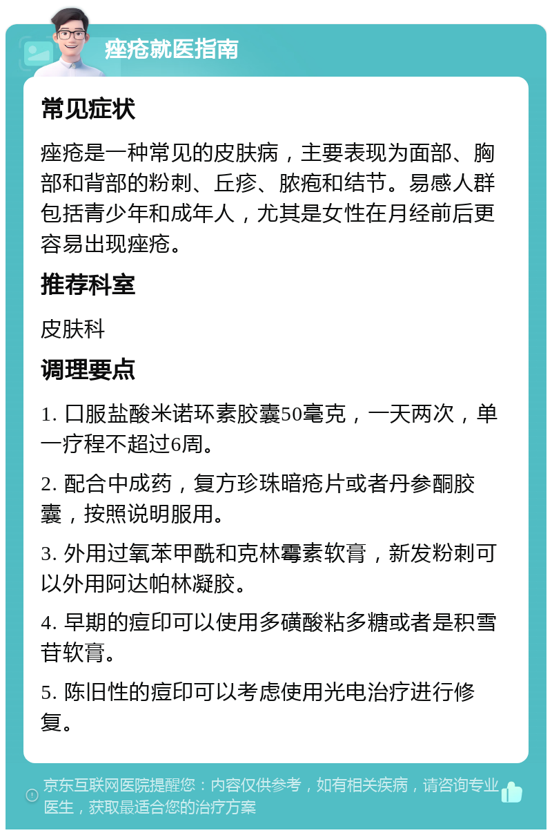 痤疮就医指南 常见症状 痤疮是一种常见的皮肤病，主要表现为面部、胸部和背部的粉刺、丘疹、脓疱和结节。易感人群包括青少年和成年人，尤其是女性在月经前后更容易出现痤疮。 推荐科室 皮肤科 调理要点 1. 口服盐酸米诺环素胶囊50毫克，一天两次，单一疗程不超过6周。 2. 配合中成药，复方珍珠暗疮片或者丹参酮胶囊，按照说明服用。 3. 外用过氧苯甲酰和克林霉素软膏，新发粉刺可以外用阿达帕林凝胶。 4. 早期的痘印可以使用多磺酸粘多糖或者是积雪苷软膏。 5. 陈旧性的痘印可以考虑使用光电治疗进行修复。