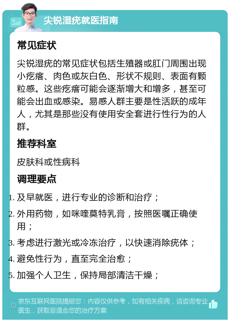 尖锐湿疣就医指南 常见症状 尖锐湿疣的常见症状包括生殖器或肛门周围出现小疙瘩、肉色或灰白色、形状不规则、表面有颗粒感。这些疙瘩可能会逐渐增大和增多，甚至可能会出血或感染。易感人群主要是性活跃的成年人，尤其是那些没有使用安全套进行性行为的人群。 推荐科室 皮肤科或性病科 调理要点 及早就医，进行专业的诊断和治疗； 外用药物，如咪喹莫特乳膏，按照医嘱正确使用； 考虑进行激光或冷冻治疗，以快速消除疣体； 避免性行为，直至完全治愈； 加强个人卫生，保持局部清洁干燥；