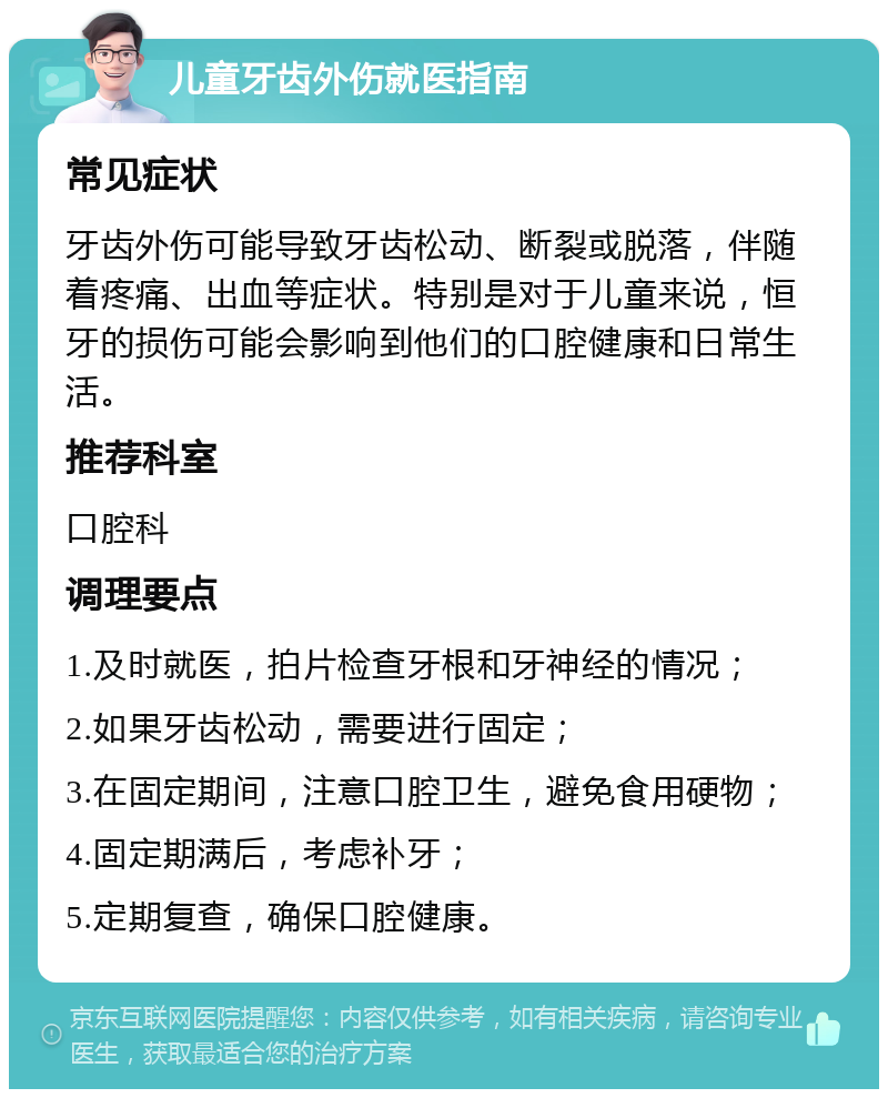 儿童牙齿外伤就医指南 常见症状 牙齿外伤可能导致牙齿松动、断裂或脱落，伴随着疼痛、出血等症状。特别是对于儿童来说，恒牙的损伤可能会影响到他们的口腔健康和日常生活。 推荐科室 口腔科 调理要点 1.及时就医，拍片检查牙根和牙神经的情况； 2.如果牙齿松动，需要进行固定； 3.在固定期间，注意口腔卫生，避免食用硬物； 4.固定期满后，考虑补牙； 5.定期复查，确保口腔健康。