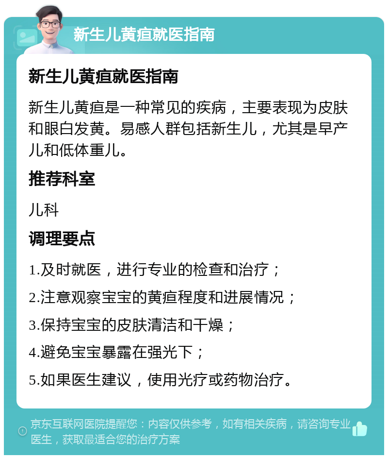 新生儿黄疸就医指南 新生儿黄疸就医指南 新生儿黄疸是一种常见的疾病，主要表现为皮肤和眼白发黄。易感人群包括新生儿，尤其是早产儿和低体重儿。 推荐科室 儿科 调理要点 1.及时就医，进行专业的检查和治疗； 2.注意观察宝宝的黄疸程度和进展情况； 3.保持宝宝的皮肤清洁和干燥； 4.避免宝宝暴露在强光下； 5.如果医生建议，使用光疗或药物治疗。