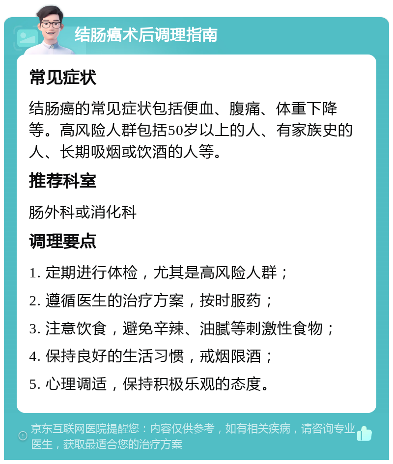 结肠癌术后调理指南 常见症状 结肠癌的常见症状包括便血、腹痛、体重下降等。高风险人群包括50岁以上的人、有家族史的人、长期吸烟或饮酒的人等。 推荐科室 肠外科或消化科 调理要点 1. 定期进行体检，尤其是高风险人群； 2. 遵循医生的治疗方案，按时服药； 3. 注意饮食，避免辛辣、油腻等刺激性食物； 4. 保持良好的生活习惯，戒烟限酒； 5. 心理调适，保持积极乐观的态度。