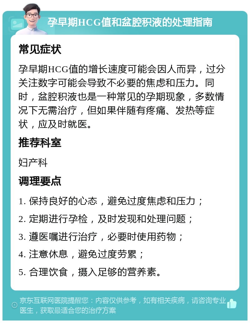 孕早期HCG值和盆腔积液的处理指南 常见症状 孕早期HCG值的增长速度可能会因人而异，过分关注数字可能会导致不必要的焦虑和压力。同时，盆腔积液也是一种常见的孕期现象，多数情况下无需治疗，但如果伴随有疼痛、发热等症状，应及时就医。 推荐科室 妇产科 调理要点 1. 保持良好的心态，避免过度焦虑和压力； 2. 定期进行孕检，及时发现和处理问题； 3. 遵医嘱进行治疗，必要时使用药物； 4. 注意休息，避免过度劳累； 5. 合理饮食，摄入足够的营养素。