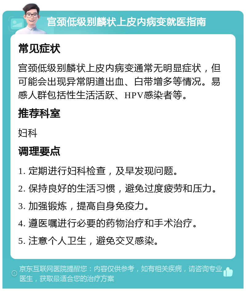 宫颈低级别麟状上皮内病变就医指南 常见症状 宫颈低级别麟状上皮内病变通常无明显症状，但可能会出现异常阴道出血、白带增多等情况。易感人群包括性生活活跃、HPV感染者等。 推荐科室 妇科 调理要点 1. 定期进行妇科检查，及早发现问题。 2. 保持良好的生活习惯，避免过度疲劳和压力。 3. 加强锻炼，提高自身免疫力。 4. 遵医嘱进行必要的药物治疗和手术治疗。 5. 注意个人卫生，避免交叉感染。