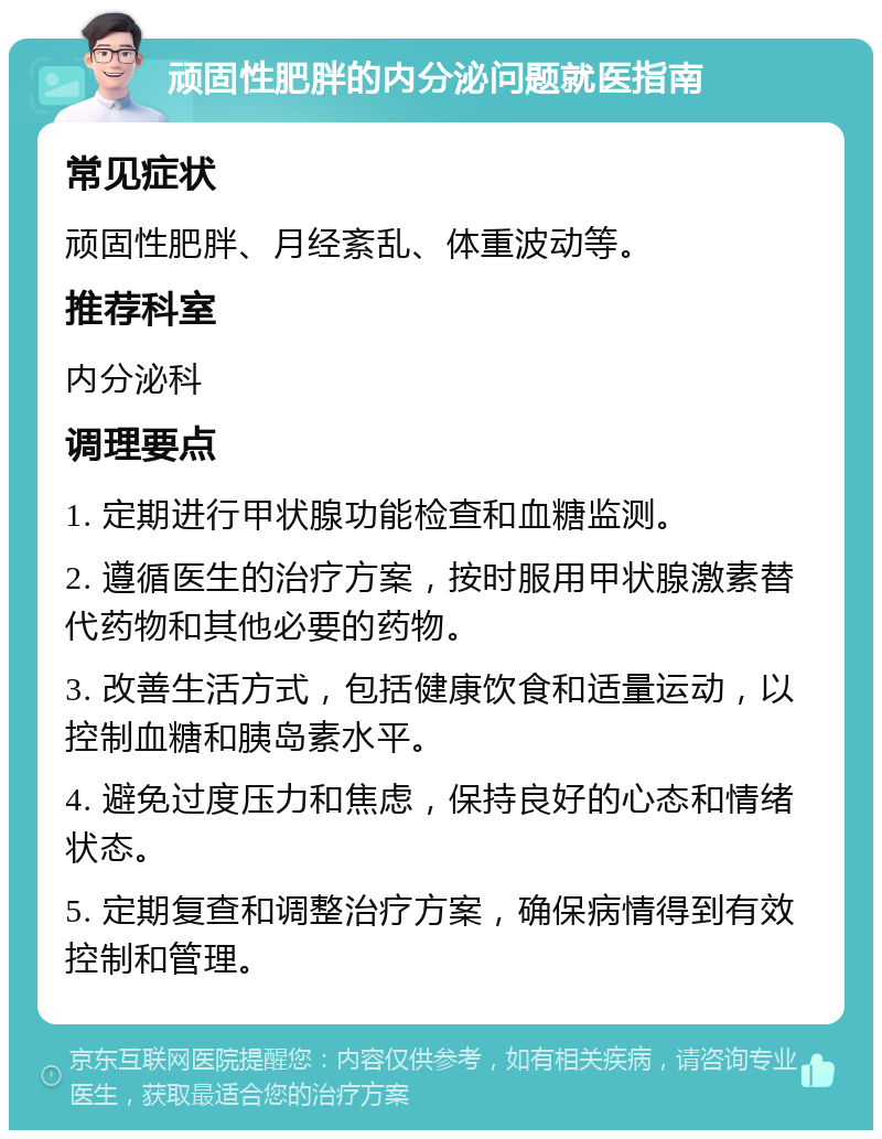 顽固性肥胖的内分泌问题就医指南 常见症状 顽固性肥胖、月经紊乱、体重波动等。 推荐科室 内分泌科 调理要点 1. 定期进行甲状腺功能检查和血糖监测。 2. 遵循医生的治疗方案，按时服用甲状腺激素替代药物和其他必要的药物。 3. 改善生活方式，包括健康饮食和适量运动，以控制血糖和胰岛素水平。 4. 避免过度压力和焦虑，保持良好的心态和情绪状态。 5. 定期复查和调整治疗方案，确保病情得到有效控制和管理。