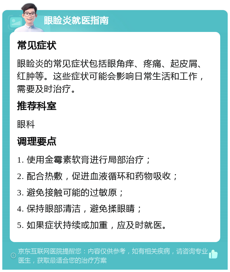 眼睑炎就医指南 常见症状 眼睑炎的常见症状包括眼角痒、疼痛、起皮屑、红肿等。这些症状可能会影响日常生活和工作，需要及时治疗。 推荐科室 眼科 调理要点 1. 使用金霉素软膏进行局部治疗； 2. 配合热敷，促进血液循环和药物吸收； 3. 避免接触可能的过敏原； 4. 保持眼部清洁，避免揉眼睛； 5. 如果症状持续或加重，应及时就医。