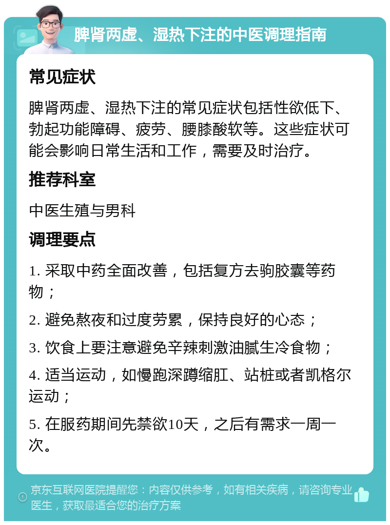 脾肾两虚、湿热下注的中医调理指南 常见症状 脾肾两虚、湿热下注的常见症状包括性欲低下、勃起功能障碍、疲劳、腰膝酸软等。这些症状可能会影响日常生活和工作，需要及时治疗。 推荐科室 中医生殖与男科 调理要点 1. 采取中药全面改善，包括复方去驹胶囊等药物； 2. 避免熬夜和过度劳累，保持良好的心态； 3. 饮食上要注意避免辛辣刺激油腻生冷食物； 4. 适当运动，如慢跑深蹲缩肛、站桩或者凯格尔运动； 5. 在服药期间先禁欲10天，之后有需求一周一次。