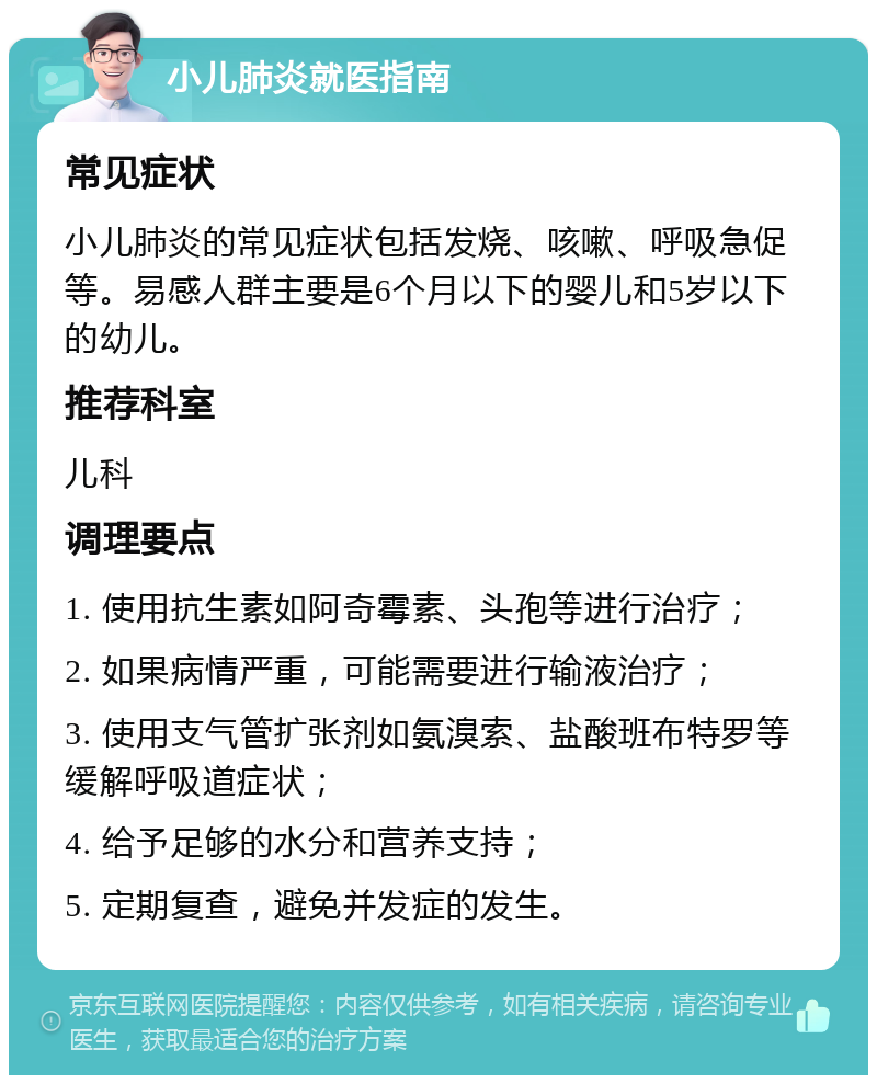 小儿肺炎就医指南 常见症状 小儿肺炎的常见症状包括发烧、咳嗽、呼吸急促等。易感人群主要是6个月以下的婴儿和5岁以下的幼儿。 推荐科室 儿科 调理要点 1. 使用抗生素如阿奇霉素、头孢等进行治疗； 2. 如果病情严重，可能需要进行输液治疗； 3. 使用支气管扩张剂如氨溴索、盐酸班布特罗等缓解呼吸道症状； 4. 给予足够的水分和营养支持； 5. 定期复查，避免并发症的发生。