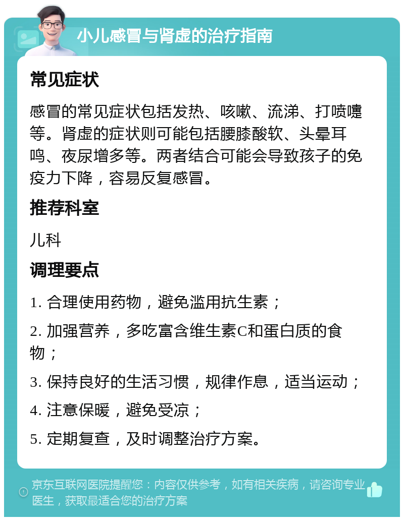 小儿感冒与肾虚的治疗指南 常见症状 感冒的常见症状包括发热、咳嗽、流涕、打喷嚏等。肾虚的症状则可能包括腰膝酸软、头晕耳鸣、夜尿增多等。两者结合可能会导致孩子的免疫力下降，容易反复感冒。 推荐科室 儿科 调理要点 1. 合理使用药物，避免滥用抗生素； 2. 加强营养，多吃富含维生素C和蛋白质的食物； 3. 保持良好的生活习惯，规律作息，适当运动； 4. 注意保暖，避免受凉； 5. 定期复查，及时调整治疗方案。