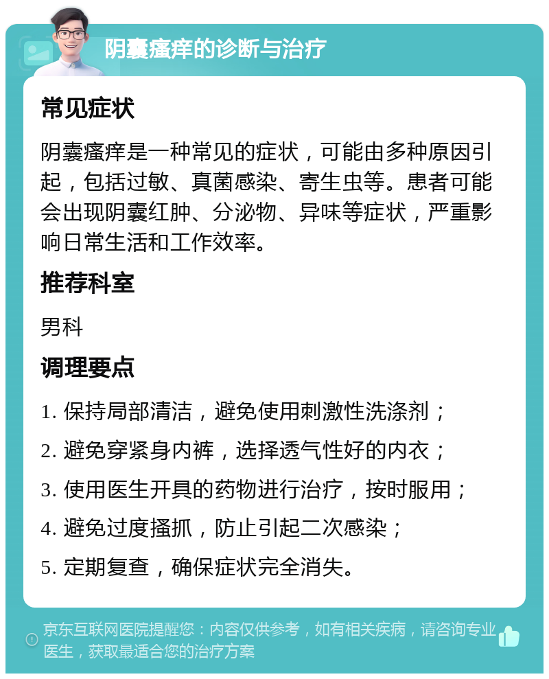 阴囊瘙痒的诊断与治疗 常见症状 阴囊瘙痒是一种常见的症状，可能由多种原因引起，包括过敏、真菌感染、寄生虫等。患者可能会出现阴囊红肿、分泌物、异味等症状，严重影响日常生活和工作效率。 推荐科室 男科 调理要点 1. 保持局部清洁，避免使用刺激性洗涤剂； 2. 避免穿紧身内裤，选择透气性好的内衣； 3. 使用医生开具的药物进行治疗，按时服用； 4. 避免过度搔抓，防止引起二次感染； 5. 定期复查，确保症状完全消失。