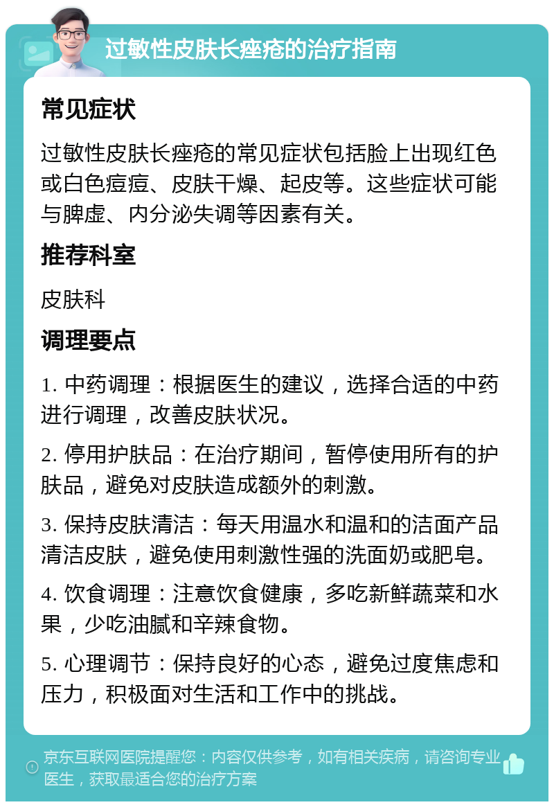 过敏性皮肤长痤疮的治疗指南 常见症状 过敏性皮肤长痤疮的常见症状包括脸上出现红色或白色痘痘、皮肤干燥、起皮等。这些症状可能与脾虚、内分泌失调等因素有关。 推荐科室 皮肤科 调理要点 1. 中药调理：根据医生的建议，选择合适的中药进行调理，改善皮肤状况。 2. 停用护肤品：在治疗期间，暂停使用所有的护肤品，避免对皮肤造成额外的刺激。 3. 保持皮肤清洁：每天用温水和温和的洁面产品清洁皮肤，避免使用刺激性强的洗面奶或肥皂。 4. 饮食调理：注意饮食健康，多吃新鲜蔬菜和水果，少吃油腻和辛辣食物。 5. 心理调节：保持良好的心态，避免过度焦虑和压力，积极面对生活和工作中的挑战。