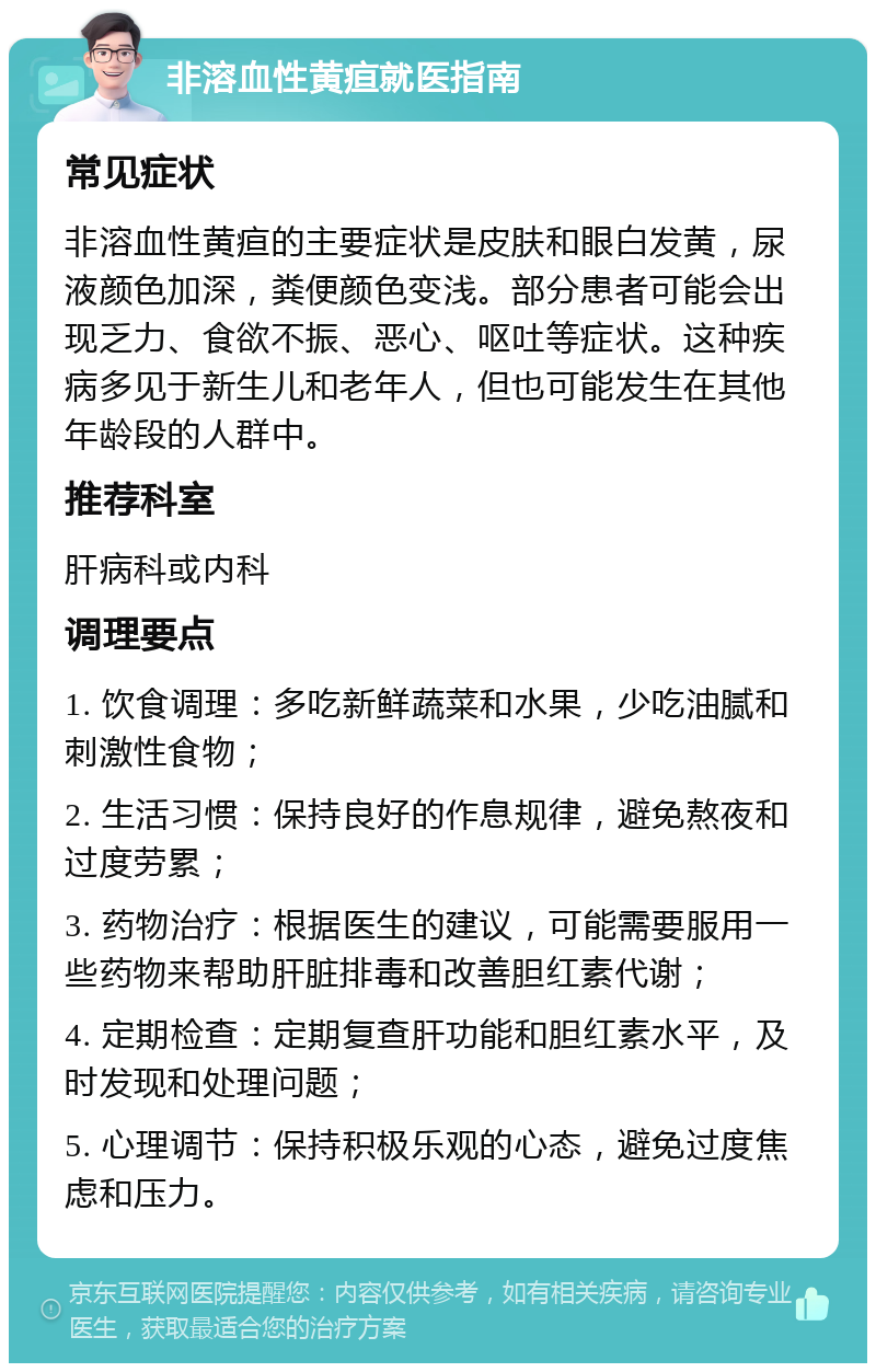 非溶血性黄疸就医指南 常见症状 非溶血性黄疸的主要症状是皮肤和眼白发黄，尿液颜色加深，粪便颜色变浅。部分患者可能会出现乏力、食欲不振、恶心、呕吐等症状。这种疾病多见于新生儿和老年人，但也可能发生在其他年龄段的人群中。 推荐科室 肝病科或内科 调理要点 1. 饮食调理：多吃新鲜蔬菜和水果，少吃油腻和刺激性食物； 2. 生活习惯：保持良好的作息规律，避免熬夜和过度劳累； 3. 药物治疗：根据医生的建议，可能需要服用一些药物来帮助肝脏排毒和改善胆红素代谢； 4. 定期检查：定期复查肝功能和胆红素水平，及时发现和处理问题； 5. 心理调节：保持积极乐观的心态，避免过度焦虑和压力。