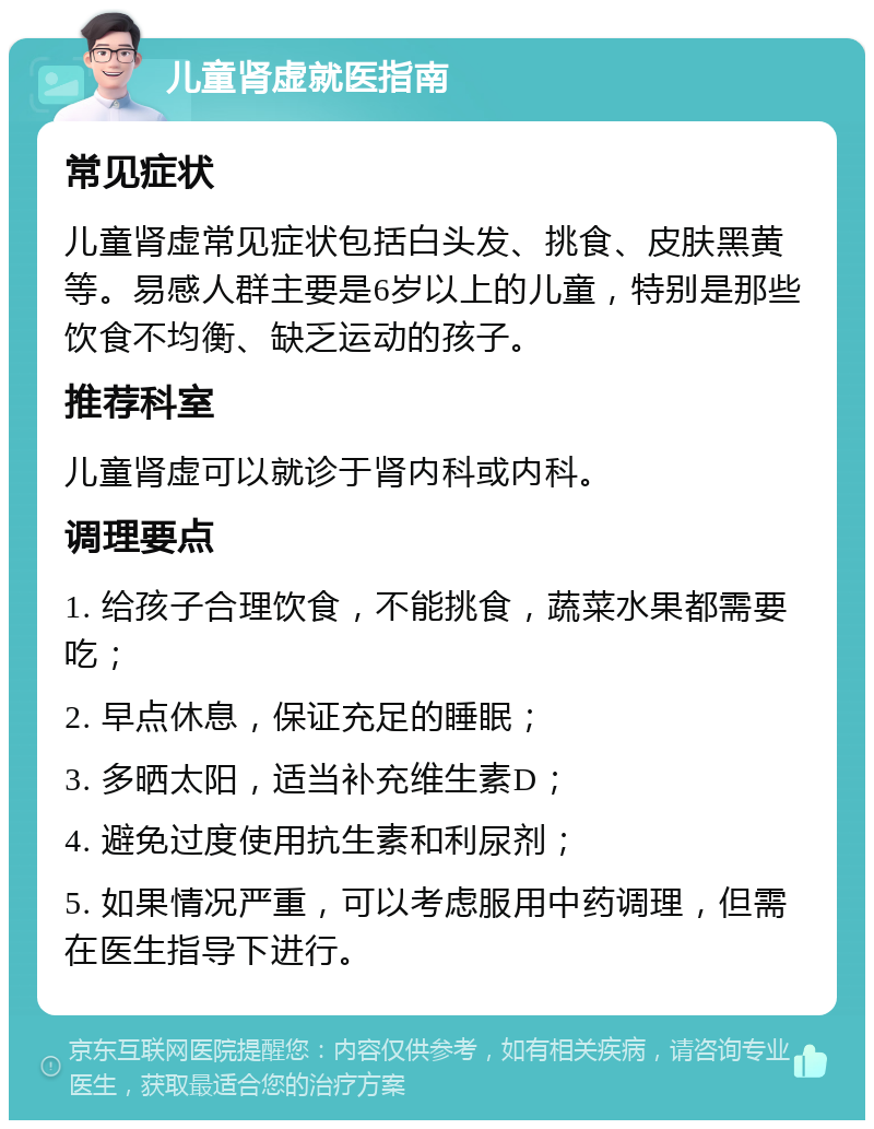 儿童肾虚就医指南 常见症状 儿童肾虚常见症状包括白头发、挑食、皮肤黑黄等。易感人群主要是6岁以上的儿童，特别是那些饮食不均衡、缺乏运动的孩子。 推荐科室 儿童肾虚可以就诊于肾内科或内科。 调理要点 1. 给孩子合理饮食，不能挑食，蔬菜水果都需要吃； 2. 早点休息，保证充足的睡眠； 3. 多晒太阳，适当补充维生素D； 4. 避免过度使用抗生素和利尿剂； 5. 如果情况严重，可以考虑服用中药调理，但需在医生指导下进行。