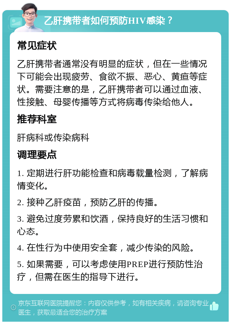 乙肝携带者如何预防HIV感染？ 常见症状 乙肝携带者通常没有明显的症状，但在一些情况下可能会出现疲劳、食欲不振、恶心、黄疸等症状。需要注意的是，乙肝携带者可以通过血液、性接触、母婴传播等方式将病毒传染给他人。 推荐科室 肝病科或传染病科 调理要点 1. 定期进行肝功能检查和病毒载量检测，了解病情变化。 2. 接种乙肝疫苗，预防乙肝的传播。 3. 避免过度劳累和饮酒，保持良好的生活习惯和心态。 4. 在性行为中使用安全套，减少传染的风险。 5. 如果需要，可以考虑使用PREP进行预防性治疗，但需在医生的指导下进行。