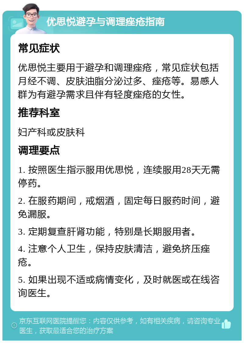 优思悦避孕与调理痤疮指南 常见症状 优思悦主要用于避孕和调理痤疮，常见症状包括月经不调、皮肤油脂分泌过多、痤疮等。易感人群为有避孕需求且伴有轻度痤疮的女性。 推荐科室 妇产科或皮肤科 调理要点 1. 按照医生指示服用优思悦，连续服用28天无需停药。 2. 在服药期间，戒烟酒，固定每日服药时间，避免漏服。 3. 定期复查肝肾功能，特别是长期服用者。 4. 注意个人卫生，保持皮肤清洁，避免挤压痤疮。 5. 如果出现不适或病情变化，及时就医或在线咨询医生。