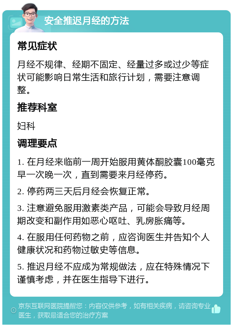 安全推迟月经的方法 常见症状 月经不规律、经期不固定、经量过多或过少等症状可能影响日常生活和旅行计划，需要注意调整。 推荐科室 妇科 调理要点 1. 在月经来临前一周开始服用黄体酮胶囊100毫克早一次晚一次，直到需要来月经停药。 2. 停药两三天后月经会恢复正常。 3. 注意避免服用激素类产品，可能会导致月经周期改变和副作用如恶心呕吐、乳房胀痛等。 4. 在服用任何药物之前，应咨询医生并告知个人健康状况和药物过敏史等信息。 5. 推迟月经不应成为常规做法，应在特殊情况下谨慎考虑，并在医生指导下进行。