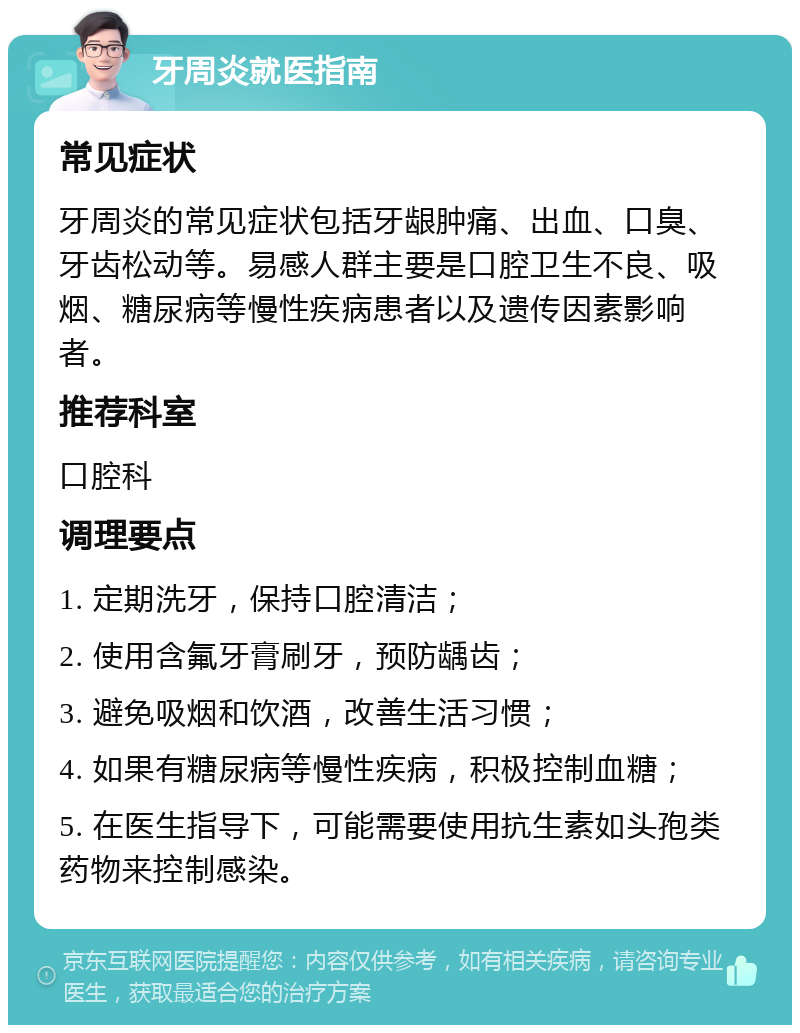 牙周炎就医指南 常见症状 牙周炎的常见症状包括牙龈肿痛、出血、口臭、牙齿松动等。易感人群主要是口腔卫生不良、吸烟、糖尿病等慢性疾病患者以及遗传因素影响者。 推荐科室 口腔科 调理要点 1. 定期洗牙，保持口腔清洁； 2. 使用含氟牙膏刷牙，预防龋齿； 3. 避免吸烟和饮酒，改善生活习惯； 4. 如果有糖尿病等慢性疾病，积极控制血糖； 5. 在医生指导下，可能需要使用抗生素如头孢类药物来控制感染。