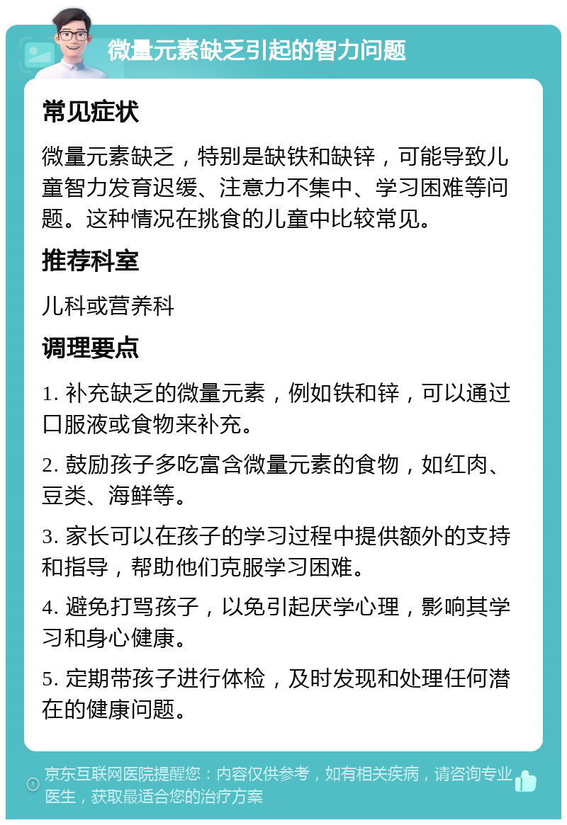 微量元素缺乏引起的智力问题 常见症状 微量元素缺乏，特别是缺铁和缺锌，可能导致儿童智力发育迟缓、注意力不集中、学习困难等问题。这种情况在挑食的儿童中比较常见。 推荐科室 儿科或营养科 调理要点 1. 补充缺乏的微量元素，例如铁和锌，可以通过口服液或食物来补充。 2. 鼓励孩子多吃富含微量元素的食物，如红肉、豆类、海鲜等。 3. 家长可以在孩子的学习过程中提供额外的支持和指导，帮助他们克服学习困难。 4. 避免打骂孩子，以免引起厌学心理，影响其学习和身心健康。 5. 定期带孩子进行体检，及时发现和处理任何潜在的健康问题。