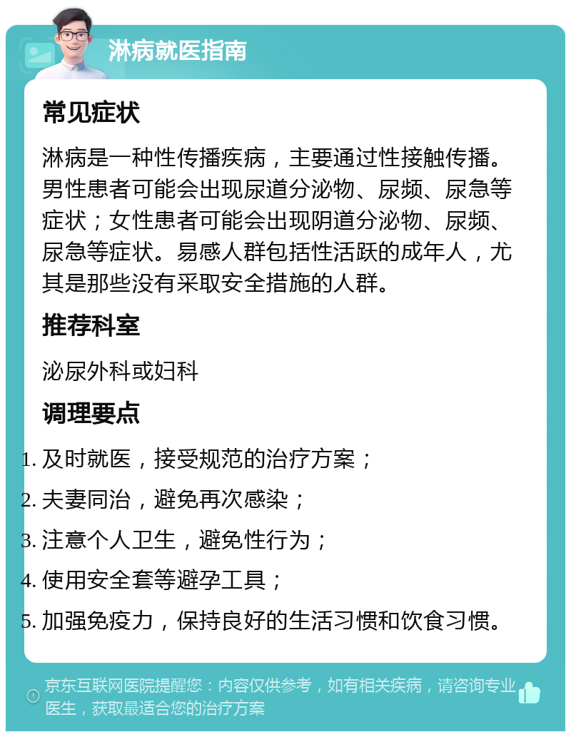 淋病就医指南 常见症状 淋病是一种性传播疾病，主要通过性接触传播。男性患者可能会出现尿道分泌物、尿频、尿急等症状；女性患者可能会出现阴道分泌物、尿频、尿急等症状。易感人群包括性活跃的成年人，尤其是那些没有采取安全措施的人群。 推荐科室 泌尿外科或妇科 调理要点 及时就医，接受规范的治疗方案； 夫妻同治，避免再次感染； 注意个人卫生，避免性行为； 使用安全套等避孕工具； 加强免疫力，保持良好的生活习惯和饮食习惯。