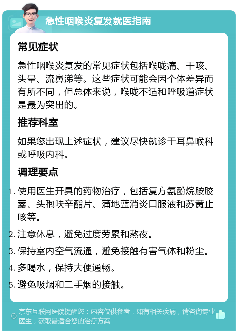 急性咽喉炎复发就医指南 常见症状 急性咽喉炎复发的常见症状包括喉咙痛、干咳、头晕、流鼻涕等。这些症状可能会因个体差异而有所不同，但总体来说，喉咙不适和呼吸道症状是最为突出的。 推荐科室 如果您出现上述症状，建议尽快就诊于耳鼻喉科或呼吸内科。 调理要点 使用医生开具的药物治疗，包括复方氨酚烷胺胶囊、头孢呋辛酯片、蒲地蓝消炎口服液和苏黄止咳等。 注意休息，避免过度劳累和熬夜。 保持室内空气流通，避免接触有害气体和粉尘。 多喝水，保持大便通畅。 避免吸烟和二手烟的接触。