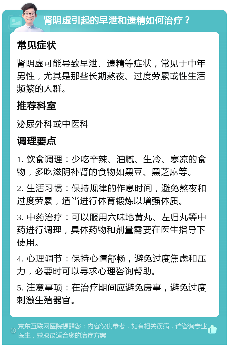 肾阴虚引起的早泄和遗精如何治疗？ 常见症状 肾阴虚可能导致早泄、遗精等症状，常见于中年男性，尤其是那些长期熬夜、过度劳累或性生活频繁的人群。 推荐科室 泌尿外科或中医科 调理要点 1. 饮食调理：少吃辛辣、油腻、生冷、寒凉的食物，多吃滋阴补肾的食物如黑豆、黑芝麻等。 2. 生活习惯：保持规律的作息时间，避免熬夜和过度劳累，适当进行体育锻炼以增强体质。 3. 中药治疗：可以服用六味地黄丸、左归丸等中药进行调理，具体药物和剂量需要在医生指导下使用。 4. 心理调节：保持心情舒畅，避免过度焦虑和压力，必要时可以寻求心理咨询帮助。 5. 注意事项：在治疗期间应避免房事，避免过度刺激生殖器官。