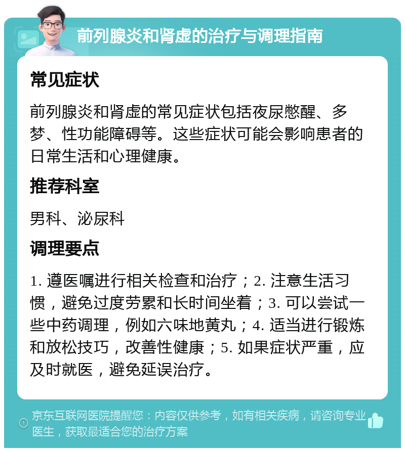 前列腺炎和肾虚的治疗与调理指南 常见症状 前列腺炎和肾虚的常见症状包括夜尿憋醒、多梦、性功能障碍等。这些症状可能会影响患者的日常生活和心理健康。 推荐科室 男科、泌尿科 调理要点 1. 遵医嘱进行相关检查和治疗；2. 注意生活习惯，避免过度劳累和长时间坐着；3. 可以尝试一些中药调理，例如六味地黄丸；4. 适当进行锻炼和放松技巧，改善性健康；5. 如果症状严重，应及时就医，避免延误治疗。