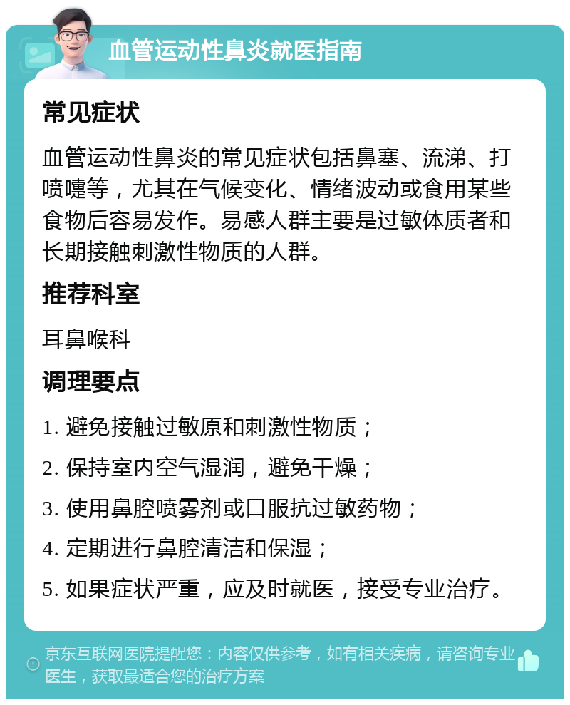 血管运动性鼻炎就医指南 常见症状 血管运动性鼻炎的常见症状包括鼻塞、流涕、打喷嚏等，尤其在气候变化、情绪波动或食用某些食物后容易发作。易感人群主要是过敏体质者和长期接触刺激性物质的人群。 推荐科室 耳鼻喉科 调理要点 1. 避免接触过敏原和刺激性物质； 2. 保持室内空气湿润，避免干燥； 3. 使用鼻腔喷雾剂或口服抗过敏药物； 4. 定期进行鼻腔清洁和保湿； 5. 如果症状严重，应及时就医，接受专业治疗。