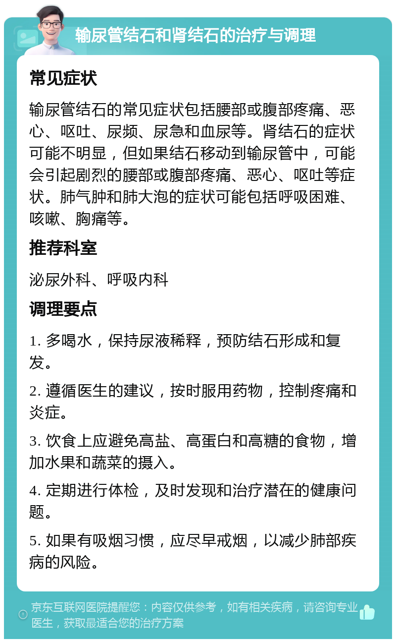 输尿管结石和肾结石的治疗与调理 常见症状 输尿管结石的常见症状包括腰部或腹部疼痛、恶心、呕吐、尿频、尿急和血尿等。肾结石的症状可能不明显，但如果结石移动到输尿管中，可能会引起剧烈的腰部或腹部疼痛、恶心、呕吐等症状。肺气肿和肺大泡的症状可能包括呼吸困难、咳嗽、胸痛等。 推荐科室 泌尿外科、呼吸内科 调理要点 1. 多喝水，保持尿液稀释，预防结石形成和复发。 2. 遵循医生的建议，按时服用药物，控制疼痛和炎症。 3. 饮食上应避免高盐、高蛋白和高糖的食物，增加水果和蔬菜的摄入。 4. 定期进行体检，及时发现和治疗潜在的健康问题。 5. 如果有吸烟习惯，应尽早戒烟，以减少肺部疾病的风险。