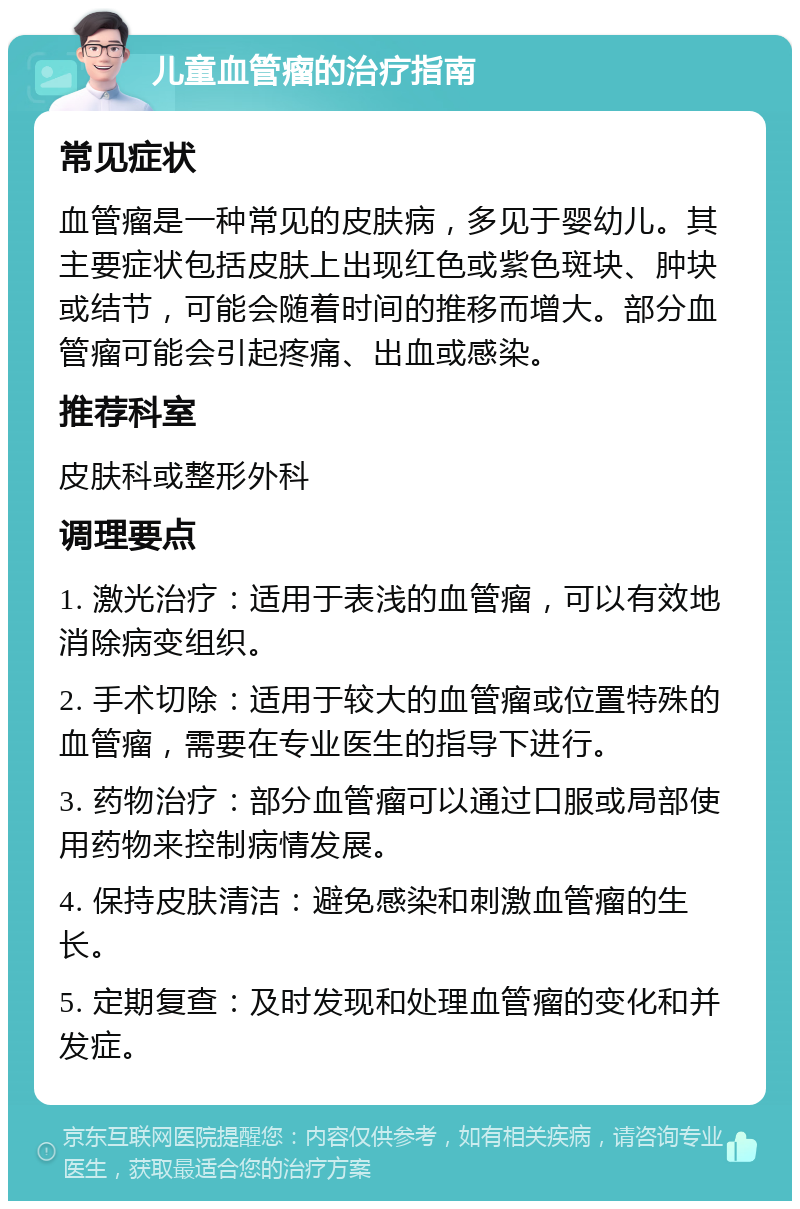 儿童血管瘤的治疗指南 常见症状 血管瘤是一种常见的皮肤病，多见于婴幼儿。其主要症状包括皮肤上出现红色或紫色斑块、肿块或结节，可能会随着时间的推移而增大。部分血管瘤可能会引起疼痛、出血或感染。 推荐科室 皮肤科或整形外科 调理要点 1. 激光治疗：适用于表浅的血管瘤，可以有效地消除病变组织。 2. 手术切除：适用于较大的血管瘤或位置特殊的血管瘤，需要在专业医生的指导下进行。 3. 药物治疗：部分血管瘤可以通过口服或局部使用药物来控制病情发展。 4. 保持皮肤清洁：避免感染和刺激血管瘤的生长。 5. 定期复查：及时发现和处理血管瘤的变化和并发症。