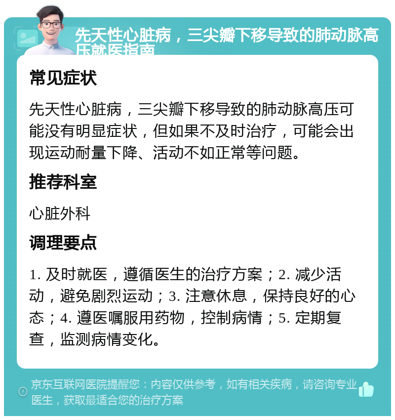 先天性心脏病，三尖瓣下移导致的肺动脉高压就医指南 常见症状 先天性心脏病，三尖瓣下移导致的肺动脉高压可能没有明显症状，但如果不及时治疗，可能会出现运动耐量下降、活动不如正常等问题。 推荐科室 心脏外科 调理要点 1. 及时就医，遵循医生的治疗方案；2. 减少活动，避免剧烈运动；3. 注意休息，保持良好的心态；4. 遵医嘱服用药物，控制病情；5. 定期复查，监测病情变化。