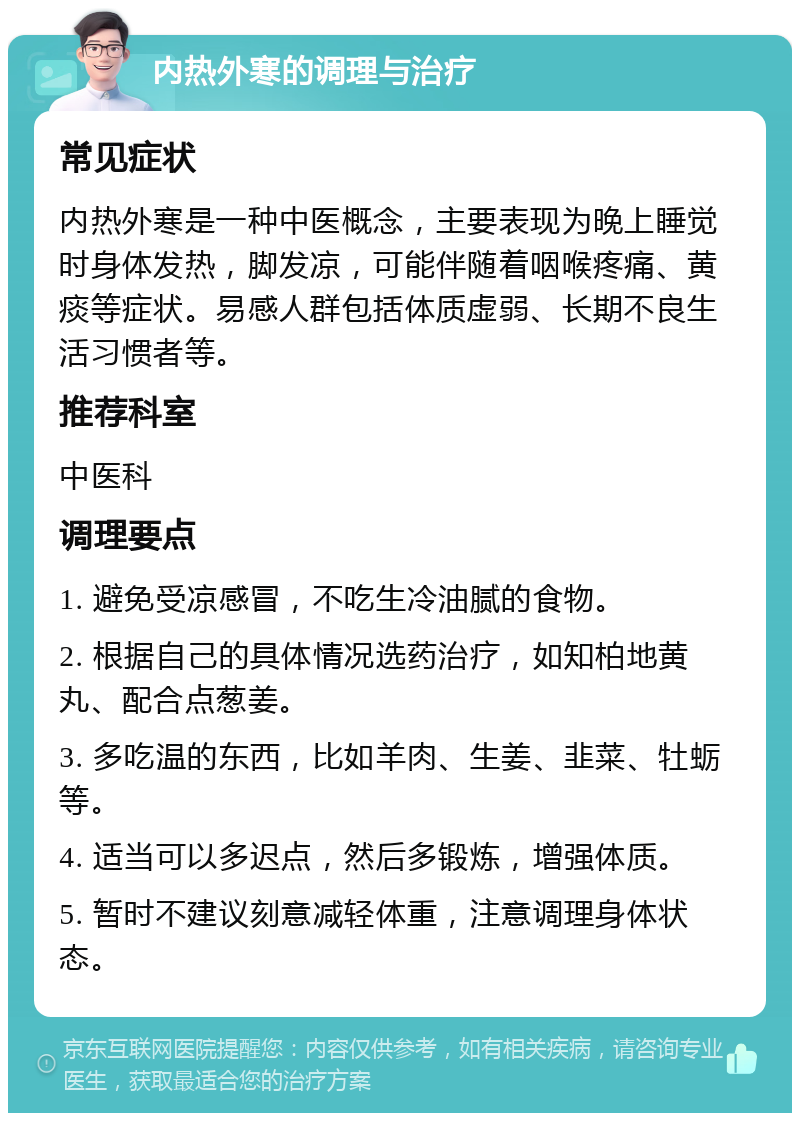 内热外寒的调理与治疗 常见症状 内热外寒是一种中医概念，主要表现为晚上睡觉时身体发热，脚发凉，可能伴随着咽喉疼痛、黄痰等症状。易感人群包括体质虚弱、长期不良生活习惯者等。 推荐科室 中医科 调理要点 1. 避免受凉感冒，不吃生冷油腻的食物。 2. 根据自己的具体情况选药治疗，如知柏地黄丸、配合点葱姜。 3. 多吃温的东西，比如羊肉、生姜、韭菜、牡蛎等。 4. 适当可以多迟点，然后多锻炼，增强体质。 5. 暂时不建议刻意减轻体重，注意调理身体状态。