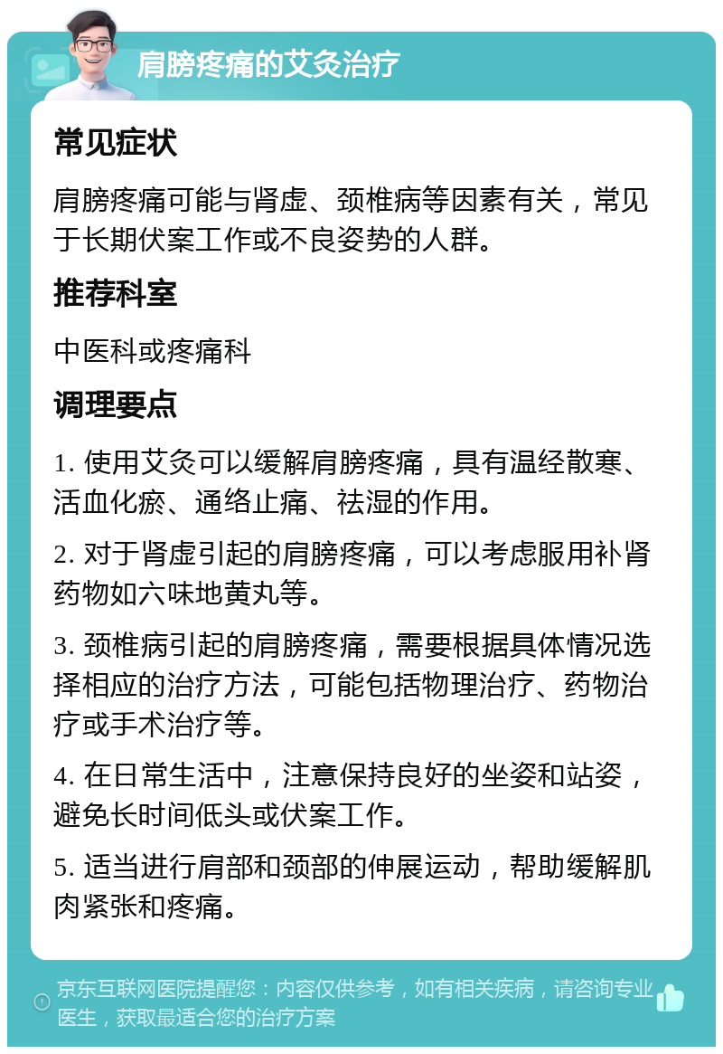 肩膀疼痛的艾灸治疗 常见症状 肩膀疼痛可能与肾虚、颈椎病等因素有关，常见于长期伏案工作或不良姿势的人群。 推荐科室 中医科或疼痛科 调理要点 1. 使用艾灸可以缓解肩膀疼痛，具有温经散寒、活血化瘀、通络止痛、祛湿的作用。 2. 对于肾虚引起的肩膀疼痛，可以考虑服用补肾药物如六味地黄丸等。 3. 颈椎病引起的肩膀疼痛，需要根据具体情况选择相应的治疗方法，可能包括物理治疗、药物治疗或手术治疗等。 4. 在日常生活中，注意保持良好的坐姿和站姿，避免长时间低头或伏案工作。 5. 适当进行肩部和颈部的伸展运动，帮助缓解肌肉紧张和疼痛。