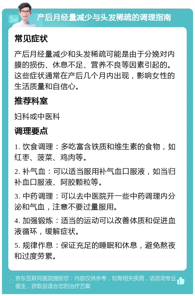 产后月经量减少与头发稀疏的调理指南 常见症状 产后月经量减少和头发稀疏可能是由于分娩对内膜的损伤、休息不足、营养不良等因素引起的。这些症状通常在产后几个月内出现，影响女性的生活质量和自信心。 推荐科室 妇科或中医科 调理要点 1. 饮食调理：多吃富含铁质和维生素的食物，如红枣、菠菜、鸡肉等。 2. 补气血：可以适当服用补气血口服液，如当归补血口服液、阿胶颗粒等。 3. 中药调理：可以去中医院开一些中药调理内分泌和气血，注意不要过量服用。 4. 加强锻炼：适当的运动可以改善体质和促进血液循环，缓解症状。 5. 规律作息：保证充足的睡眠和休息，避免熬夜和过度劳累。