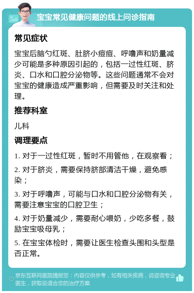 宝宝常见健康问题的线上问诊指南 常见症状 宝宝后脑勺红斑、肚脐小痘痘、呼噜声和奶量减少可能是多种原因引起的，包括一过性红斑、脐炎、口水和口腔分泌物等。这些问题通常不会对宝宝的健康造成严重影响，但需要及时关注和处理。 推荐科室 儿科 调理要点 1. 对于一过性红斑，暂时不用管他，在观察看； 2. 对于脐炎，需要保持脐部清洁干燥，避免感染； 3. 对于呼噜声，可能与口水和口腔分泌物有关，需要注意宝宝的口腔卫生； 4. 对于奶量减少，需要耐心喂奶，少吃多餐，鼓励宝宝吸母乳； 5. 在宝宝体检时，需要让医生检查头围和头型是否正常。