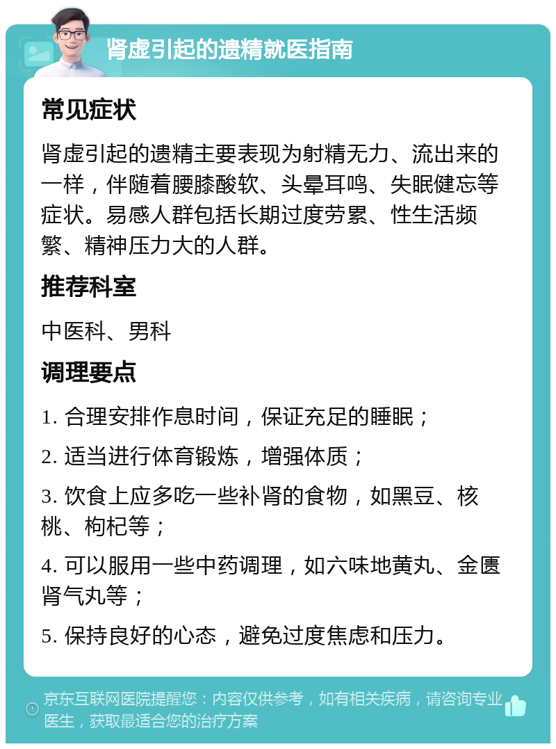 肾虚引起的遗精就医指南 常见症状 肾虚引起的遗精主要表现为射精无力、流出来的一样，伴随着腰膝酸软、头晕耳鸣、失眠健忘等症状。易感人群包括长期过度劳累、性生活频繁、精神压力大的人群。 推荐科室 中医科、男科 调理要点 1. 合理安排作息时间，保证充足的睡眠； 2. 适当进行体育锻炼，增强体质； 3. 饮食上应多吃一些补肾的食物，如黑豆、核桃、枸杞等； 4. 可以服用一些中药调理，如六味地黄丸、金匮肾气丸等； 5. 保持良好的心态，避免过度焦虑和压力。