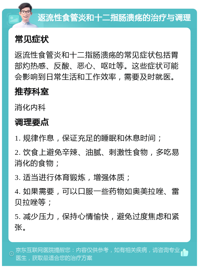 返流性食管炎和十二指肠溃疡的治疗与调理 常见症状 返流性食管炎和十二指肠溃疡的常见症状包括胃部灼热感、反酸、恶心、呕吐等。这些症状可能会影响到日常生活和工作效率，需要及时就医。 推荐科室 消化内科 调理要点 1. 规律作息，保证充足的睡眠和休息时间； 2. 饮食上避免辛辣、油腻、刺激性食物，多吃易消化的食物； 3. 适当进行体育锻炼，增强体质； 4. 如果需要，可以口服一些药物如奥美拉唑、雷贝拉唑等； 5. 减少压力，保持心情愉快，避免过度焦虑和紧张。