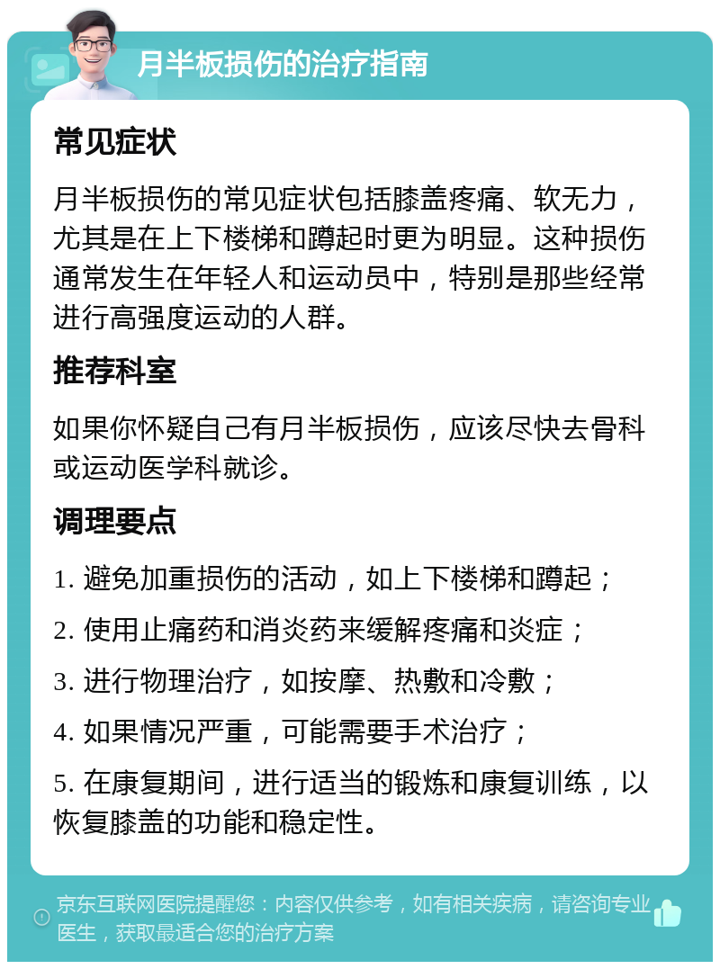 月半板损伤的治疗指南 常见症状 月半板损伤的常见症状包括膝盖疼痛、软无力，尤其是在上下楼梯和蹲起时更为明显。这种损伤通常发生在年轻人和运动员中，特别是那些经常进行高强度运动的人群。 推荐科室 如果你怀疑自己有月半板损伤，应该尽快去骨科或运动医学科就诊。 调理要点 1. 避免加重损伤的活动，如上下楼梯和蹲起； 2. 使用止痛药和消炎药来缓解疼痛和炎症； 3. 进行物理治疗，如按摩、热敷和冷敷； 4. 如果情况严重，可能需要手术治疗； 5. 在康复期间，进行适当的锻炼和康复训练，以恢复膝盖的功能和稳定性。