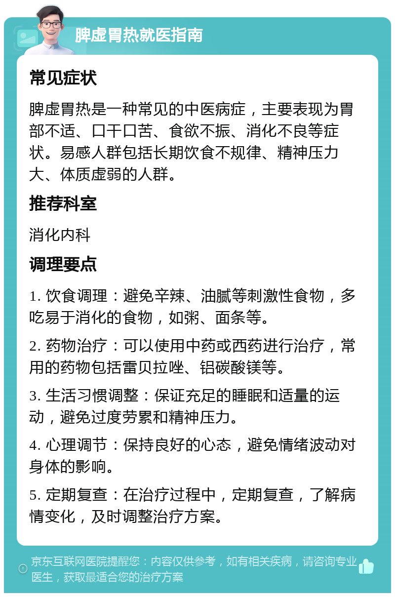 脾虚胃热就医指南 常见症状 脾虚胃热是一种常见的中医病症，主要表现为胃部不适、口干口苦、食欲不振、消化不良等症状。易感人群包括长期饮食不规律、精神压力大、体质虚弱的人群。 推荐科室 消化内科 调理要点 1. 饮食调理：避免辛辣、油腻等刺激性食物，多吃易于消化的食物，如粥、面条等。 2. 药物治疗：可以使用中药或西药进行治疗，常用的药物包括雷贝拉唑、铝碳酸镁等。 3. 生活习惯调整：保证充足的睡眠和适量的运动，避免过度劳累和精神压力。 4. 心理调节：保持良好的心态，避免情绪波动对身体的影响。 5. 定期复查：在治疗过程中，定期复查，了解病情变化，及时调整治疗方案。