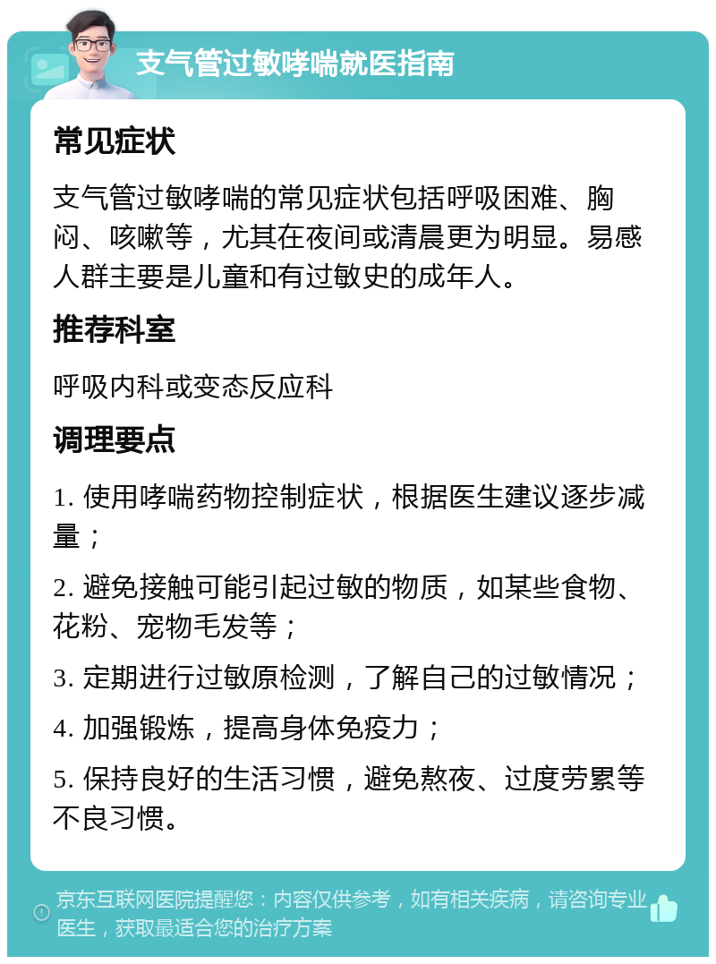 支气管过敏哮喘就医指南 常见症状 支气管过敏哮喘的常见症状包括呼吸困难、胸闷、咳嗽等，尤其在夜间或清晨更为明显。易感人群主要是儿童和有过敏史的成年人。 推荐科室 呼吸内科或变态反应科 调理要点 1. 使用哮喘药物控制症状，根据医生建议逐步减量； 2. 避免接触可能引起过敏的物质，如某些食物、花粉、宠物毛发等； 3. 定期进行过敏原检测，了解自己的过敏情况； 4. 加强锻炼，提高身体免疫力； 5. 保持良好的生活习惯，避免熬夜、过度劳累等不良习惯。