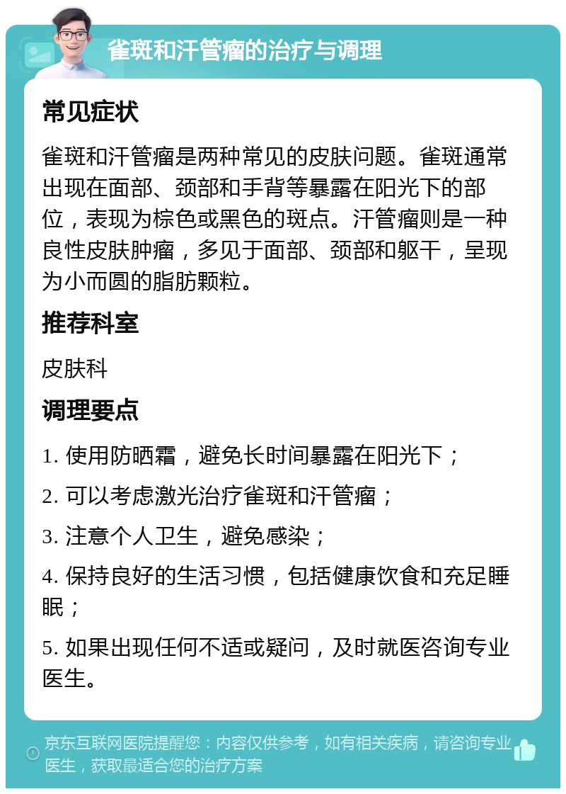 雀斑和汗管瘤的治疗与调理 常见症状 雀斑和汗管瘤是两种常见的皮肤问题。雀斑通常出现在面部、颈部和手背等暴露在阳光下的部位，表现为棕色或黑色的斑点。汗管瘤则是一种良性皮肤肿瘤，多见于面部、颈部和躯干，呈现为小而圆的脂肪颗粒。 推荐科室 皮肤科 调理要点 1. 使用防晒霜，避免长时间暴露在阳光下； 2. 可以考虑激光治疗雀斑和汗管瘤； 3. 注意个人卫生，避免感染； 4. 保持良好的生活习惯，包括健康饮食和充足睡眠； 5. 如果出现任何不适或疑问，及时就医咨询专业医生。