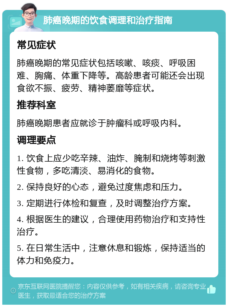 肺癌晚期的饮食调理和治疗指南 常见症状 肺癌晚期的常见症状包括咳嗽、咳痰、呼吸困难、胸痛、体重下降等。高龄患者可能还会出现食欲不振、疲劳、精神萎靡等症状。 推荐科室 肺癌晚期患者应就诊于肿瘤科或呼吸内科。 调理要点 1. 饮食上应少吃辛辣、油炸、腌制和烧烤等刺激性食物，多吃清淡、易消化的食物。 2. 保持良好的心态，避免过度焦虑和压力。 3. 定期进行体检和复查，及时调整治疗方案。 4. 根据医生的建议，合理使用药物治疗和支持性治疗。 5. 在日常生活中，注意休息和锻炼，保持适当的体力和免疫力。