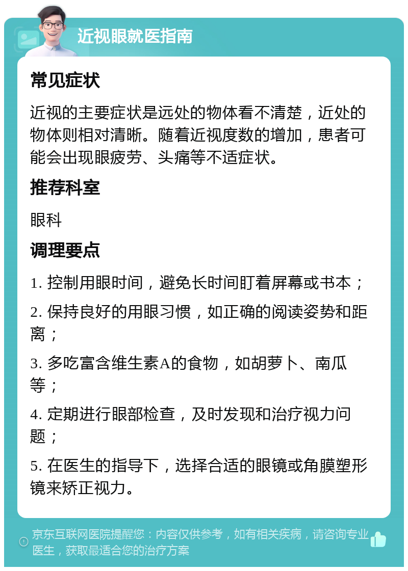 近视眼就医指南 常见症状 近视的主要症状是远处的物体看不清楚，近处的物体则相对清晰。随着近视度数的增加，患者可能会出现眼疲劳、头痛等不适症状。 推荐科室 眼科 调理要点 1. 控制用眼时间，避免长时间盯着屏幕或书本； 2. 保持良好的用眼习惯，如正确的阅读姿势和距离； 3. 多吃富含维生素A的食物，如胡萝卜、南瓜等； 4. 定期进行眼部检查，及时发现和治疗视力问题； 5. 在医生的指导下，选择合适的眼镜或角膜塑形镜来矫正视力。