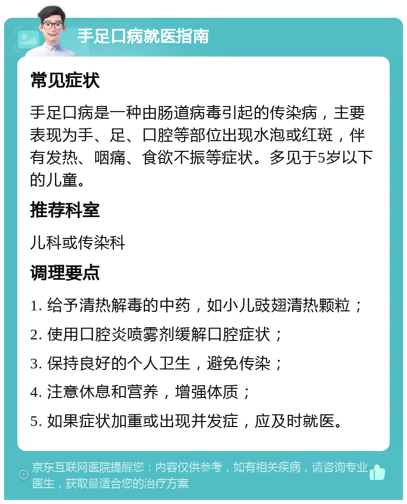 手足口病就医指南 常见症状 手足口病是一种由肠道病毒引起的传染病，主要表现为手、足、口腔等部位出现水泡或红斑，伴有发热、咽痛、食欲不振等症状。多见于5岁以下的儿童。 推荐科室 儿科或传染科 调理要点 1. 给予清热解毒的中药，如小儿豉翅清热颗粒； 2. 使用口腔炎喷雾剂缓解口腔症状； 3. 保持良好的个人卫生，避免传染； 4. 注意休息和营养，增强体质； 5. 如果症状加重或出现并发症，应及时就医。