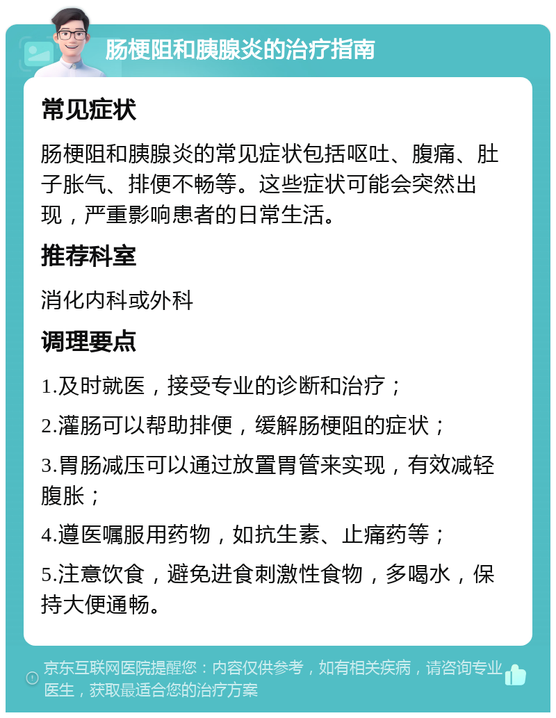 肠梗阻和胰腺炎的治疗指南 常见症状 肠梗阻和胰腺炎的常见症状包括呕吐、腹痛、肚子胀气、排便不畅等。这些症状可能会突然出现，严重影响患者的日常生活。 推荐科室 消化内科或外科 调理要点 1.及时就医，接受专业的诊断和治疗； 2.灌肠可以帮助排便，缓解肠梗阻的症状； 3.胃肠减压可以通过放置胃管来实现，有效减轻腹胀； 4.遵医嘱服用药物，如抗生素、止痛药等； 5.注意饮食，避免进食刺激性食物，多喝水，保持大便通畅。