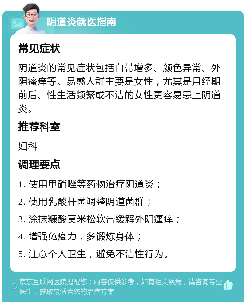 阴道炎就医指南 常见症状 阴道炎的常见症状包括白带增多、颜色异常、外阴瘙痒等。易感人群主要是女性，尤其是月经期前后、性生活频繁或不洁的女性更容易患上阴道炎。 推荐科室 妇科 调理要点 1. 使用甲硝唑等药物治疗阴道炎； 2. 使用乳酸杆菌调整阴道菌群； 3. 涂抹糠酸莫米松软膏缓解外阴瘙痒； 4. 增强免疫力，多锻炼身体； 5. 注意个人卫生，避免不洁性行为。