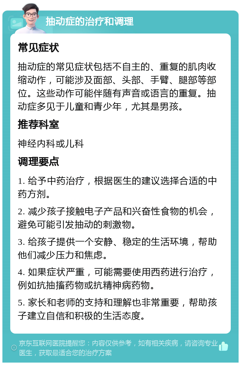 抽动症的治疗和调理 常见症状 抽动症的常见症状包括不自主的、重复的肌肉收缩动作，可能涉及面部、头部、手臂、腿部等部位。这些动作可能伴随有声音或语言的重复。抽动症多见于儿童和青少年，尤其是男孩。 推荐科室 神经内科或儿科 调理要点 1. 给予中药治疗，根据医生的建议选择合适的中药方剂。 2. 减少孩子接触电子产品和兴奋性食物的机会，避免可能引发抽动的刺激物。 3. 给孩子提供一个安静、稳定的生活环境，帮助他们减少压力和焦虑。 4. 如果症状严重，可能需要使用西药进行治疗，例如抗抽搐药物或抗精神病药物。 5. 家长和老师的支持和理解也非常重要，帮助孩子建立自信和积极的生活态度。