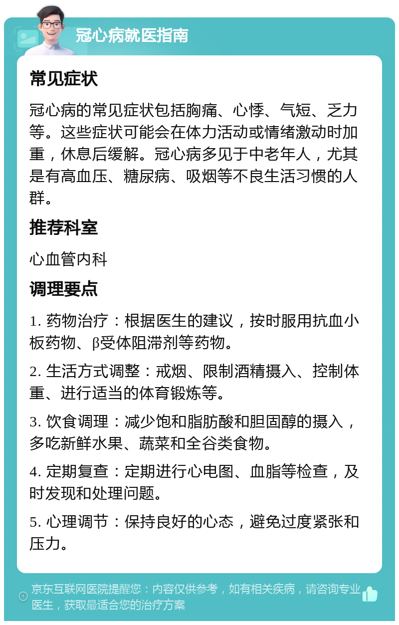 冠心病就医指南 常见症状 冠心病的常见症状包括胸痛、心悸、气短、乏力等。这些症状可能会在体力活动或情绪激动时加重，休息后缓解。冠心病多见于中老年人，尤其是有高血压、糖尿病、吸烟等不良生活习惯的人群。 推荐科室 心血管内科 调理要点 1. 药物治疗：根据医生的建议，按时服用抗血小板药物、β受体阻滞剂等药物。 2. 生活方式调整：戒烟、限制酒精摄入、控制体重、进行适当的体育锻炼等。 3. 饮食调理：减少饱和脂肪酸和胆固醇的摄入，多吃新鲜水果、蔬菜和全谷类食物。 4. 定期复查：定期进行心电图、血脂等检查，及时发现和处理问题。 5. 心理调节：保持良好的心态，避免过度紧张和压力。