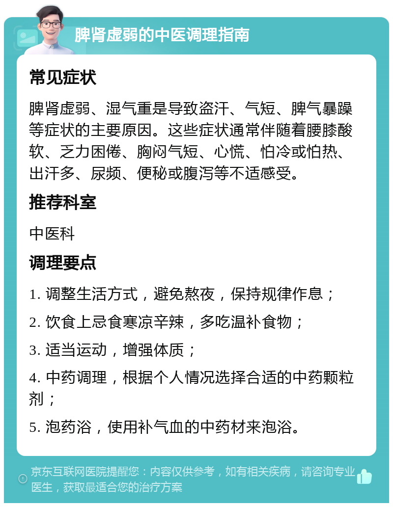 脾肾虚弱的中医调理指南 常见症状 脾肾虚弱、湿气重是导致盗汗、气短、脾气暴躁等症状的主要原因。这些症状通常伴随着腰膝酸软、乏力困倦、胸闷气短、心慌、怕冷或怕热、出汗多、尿频、便秘或腹泻等不适感受。 推荐科室 中医科 调理要点 1. 调整生活方式，避免熬夜，保持规律作息； 2. 饮食上忌食寒凉辛辣，多吃温补食物； 3. 适当运动，增强体质； 4. 中药调理，根据个人情况选择合适的中药颗粒剂； 5. 泡药浴，使用补气血的中药材来泡浴。