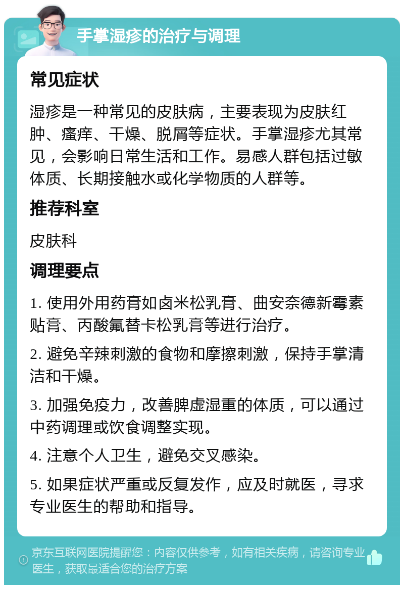 手掌湿疹的治疗与调理 常见症状 湿疹是一种常见的皮肤病，主要表现为皮肤红肿、瘙痒、干燥、脱屑等症状。手掌湿疹尤其常见，会影响日常生活和工作。易感人群包括过敏体质、长期接触水或化学物质的人群等。 推荐科室 皮肤科 调理要点 1. 使用外用药膏如卤米松乳膏、曲安奈德新霉素贴膏、丙酸氟替卡松乳膏等进行治疗。 2. 避免辛辣刺激的食物和摩擦刺激，保持手掌清洁和干燥。 3. 加强免疫力，改善脾虚湿重的体质，可以通过中药调理或饮食调整实现。 4. 注意个人卫生，避免交叉感染。 5. 如果症状严重或反复发作，应及时就医，寻求专业医生的帮助和指导。