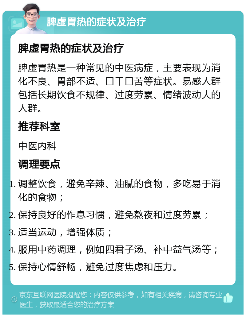 脾虚胃热的症状及治疗 脾虚胃热的症状及治疗 脾虚胃热是一种常见的中医病症，主要表现为消化不良、胃部不适、口干口苦等症状。易感人群包括长期饮食不规律、过度劳累、情绪波动大的人群。 推荐科室 中医内科 调理要点 调整饮食，避免辛辣、油腻的食物，多吃易于消化的食物； 保持良好的作息习惯，避免熬夜和过度劳累； 适当运动，增强体质； 服用中药调理，例如四君子汤、补中益气汤等； 保持心情舒畅，避免过度焦虑和压力。