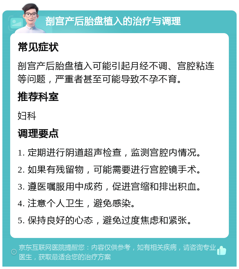 剖宫产后胎盘植入的治疗与调理 常见症状 剖宫产后胎盘植入可能引起月经不调、宫腔粘连等问题，严重者甚至可能导致不孕不育。 推荐科室 妇科 调理要点 1. 定期进行阴道超声检查，监测宫腔内情况。 2. 如果有残留物，可能需要进行宫腔镜手术。 3. 遵医嘱服用中成药，促进宫缩和排出积血。 4. 注意个人卫生，避免感染。 5. 保持良好的心态，避免过度焦虑和紧张。